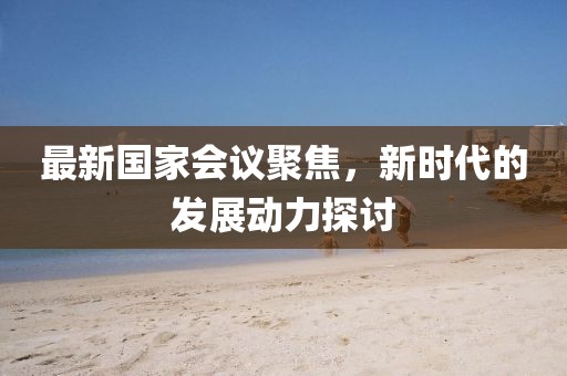 最新国家会议聚焦，新时代的发展动力探讨