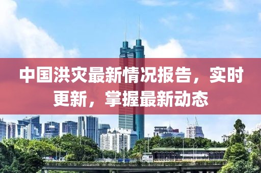 中国洪灾最新情况报告，实时更新，掌握最新动态