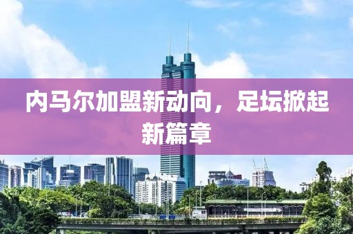 内马尔加盟新动向，足坛掀起新篇章
