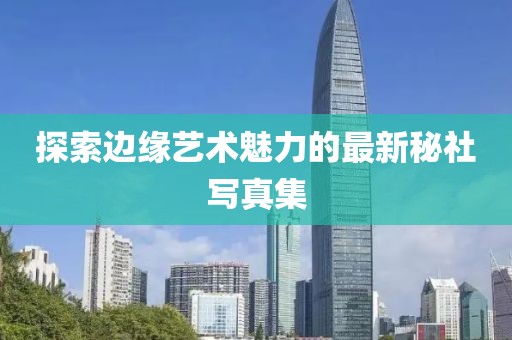 探索边缘艺术魅力的最新秘社写真集