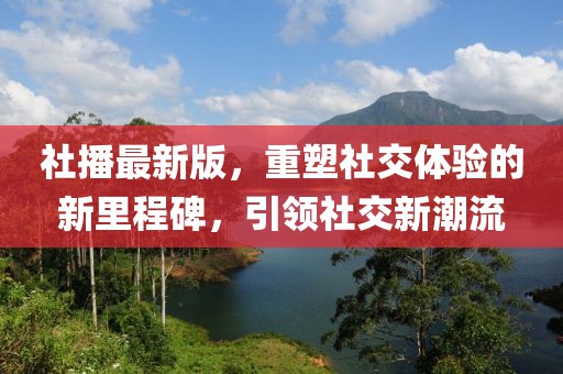 社播最新版，重塑社交体验的新里程碑，引领社交新潮流