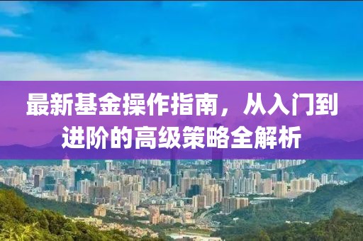 最新基金操作指南，从入门到进阶的高级策略全解析