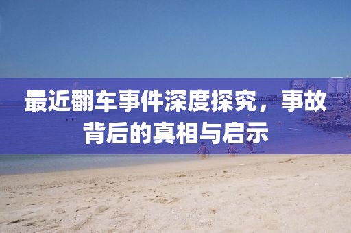 最近翻车事件深度探究，事故背后的真相与启示