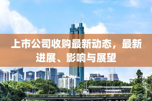 上市公司收购最新动态，最新进展、影响与展望
