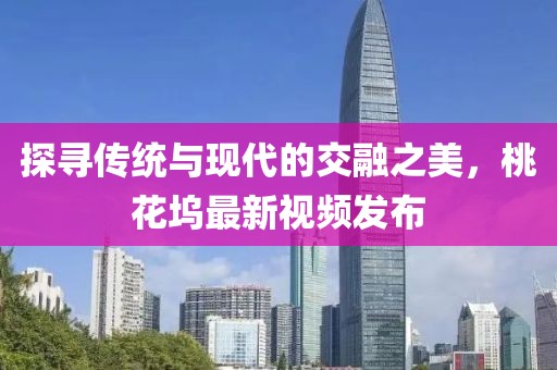 探寻传统与现代的交融之美，桃花坞最新视频发布