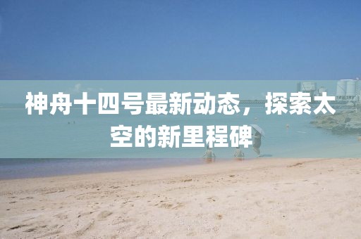 神舟十四号最新动态，探索太空的新里程碑