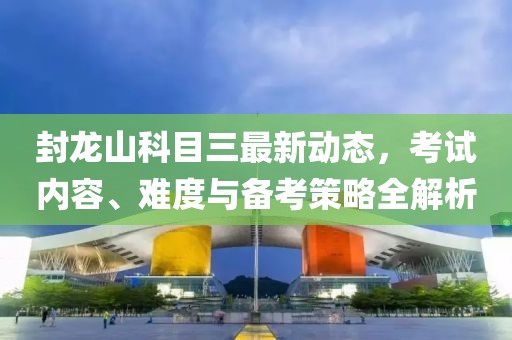 封龙山科目三最新动态，考试内容、难度与备考策略全解析