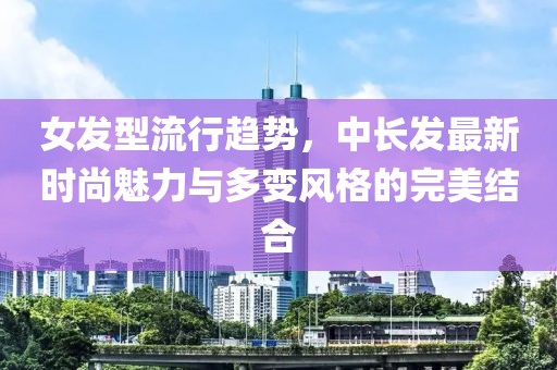 女发型流行趋势，中长发最新时尚魅力与多变风格的完美结合