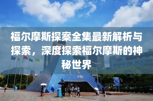 福尔摩斯探案全集最新解析与探索，深度探索福尔摩斯的神秘世界