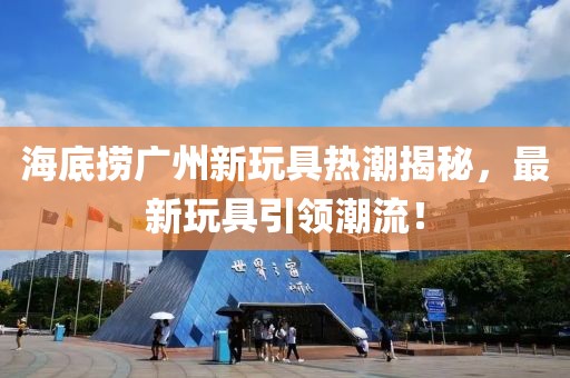 海底捞广州新玩具热潮揭秘，最新玩具引领潮流！