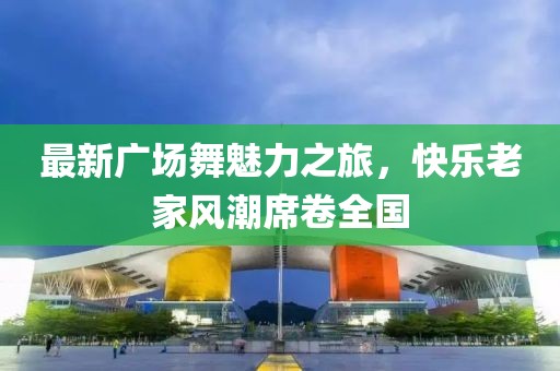 最新广场舞魅力之旅，快乐老家风潮席卷全国