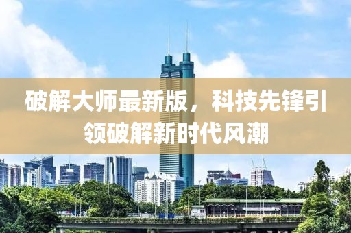 破解大师最新版，科技先锋引领破解新时代风潮