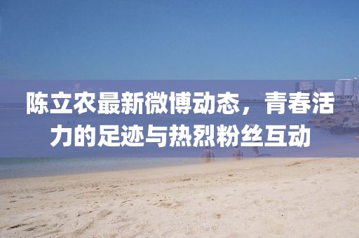 陈立农最新微博动态，青春活力的足迹与热烈粉丝互动