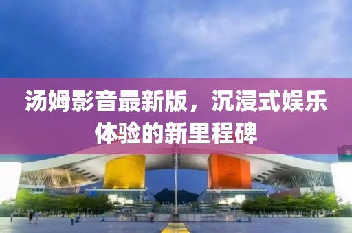 汤姆影音最新版，沉浸式娱乐体验的新里程碑