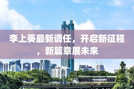 李上葵最新调任，开启新征程，新篇章展未来