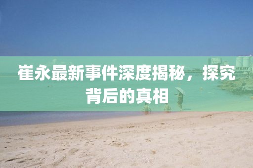 崔永最新事件深度揭秘，探究背后的真相