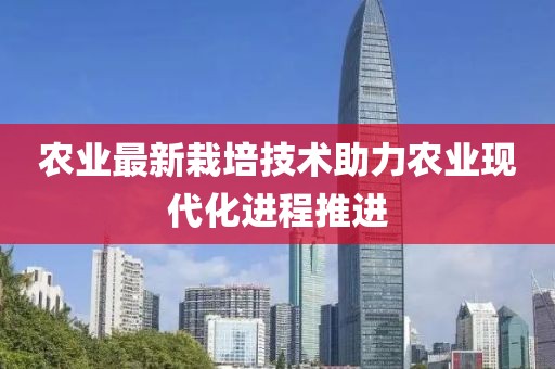 农业最新栽培技术助力农业现代化进程推进