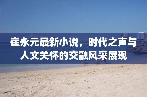 崔永元最新小说，时代之声与人文关怀的交融风采展现