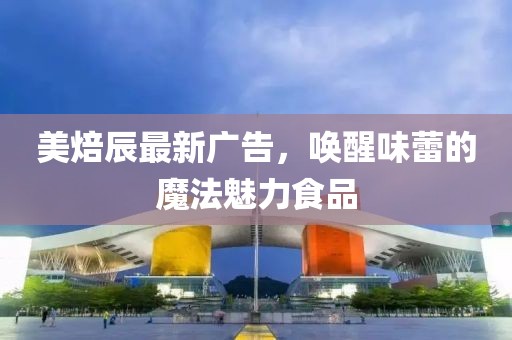 美焙辰最新广告，唤醒味蕾的魔法魅力食品