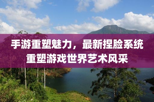 手游重塑魅力，最新捏脸系统重塑游戏世界艺术风采