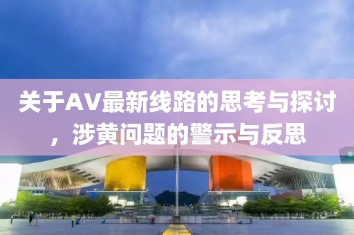 关于AV最新线路的思考与探讨，涉黄问题的警示与反思