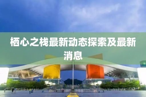 栖心之栈最新动态探索及最新消息