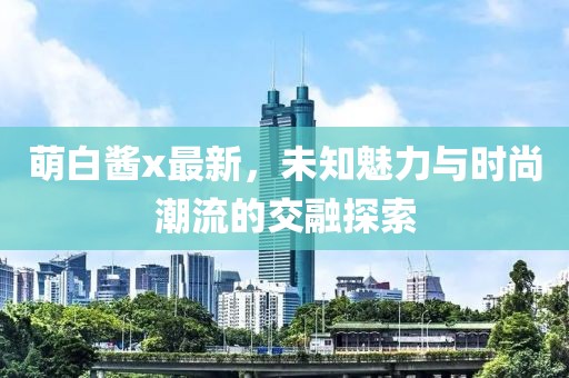 萌白酱x最新，未知魅力与时尚潮流的交融探索