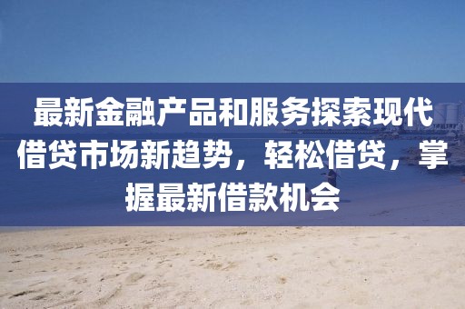 最新金融产品和服务探索现代借贷市场新趋势，轻松借贷，掌握最新借款机会