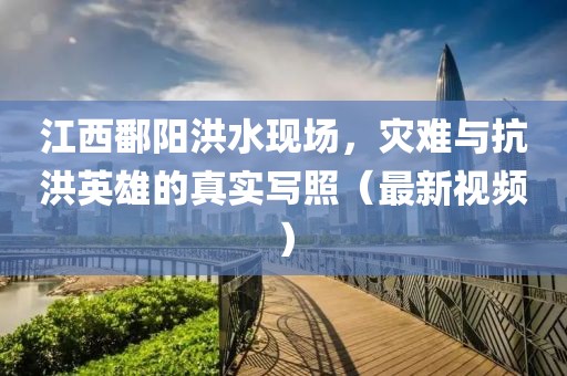 江西鄱阳洪水现场，灾难与抗洪英雄的真实写照（最新视频）