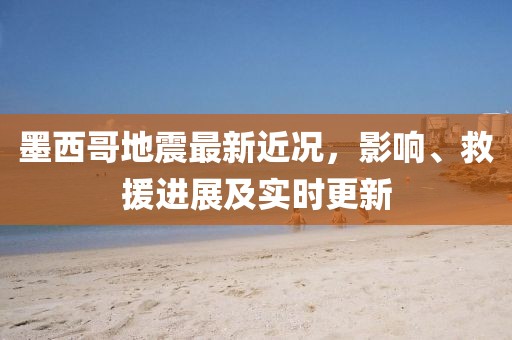 墨西哥地震最新近况，影响、救援进展及实时更新