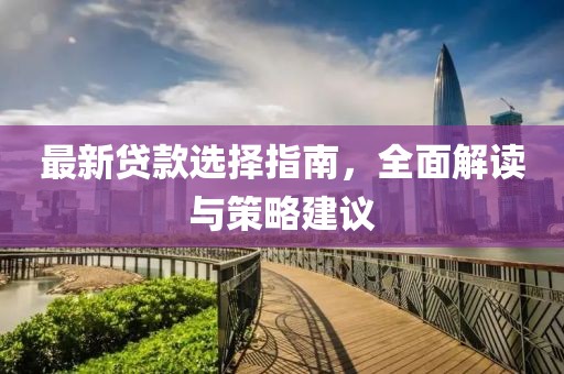 最新贷款选择指南，全面解读与策略建议