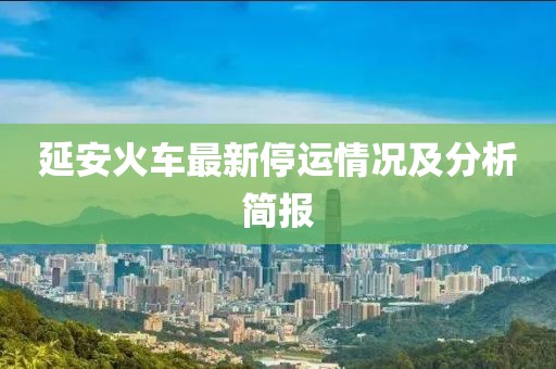 延安火车最新停运情况及分析简报