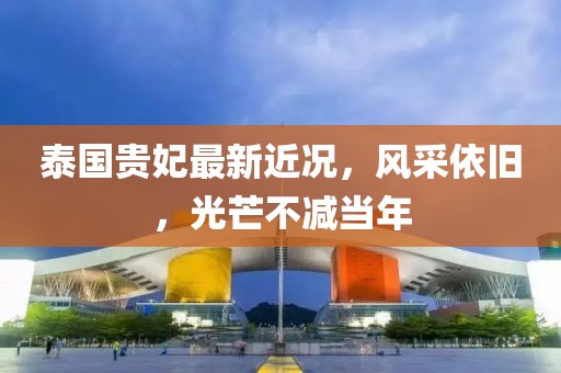 泰国贵妃最新近况，风采依旧，光芒不减当年