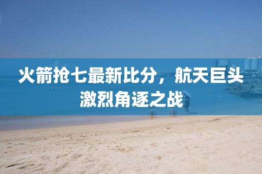 火箭抢七最新比分，航天巨头激烈角逐之战