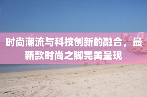时尚潮流与科技创新的融合，最新款时尚之脚完美呈现