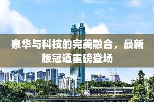 豪华与科技的完美融合，最新版冠道重磅登场