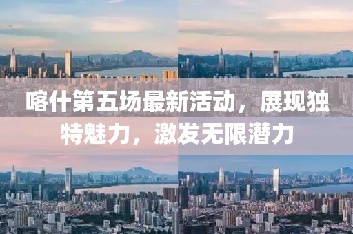喀什第五场最新活动，展现独特魅力，激发无限潜力