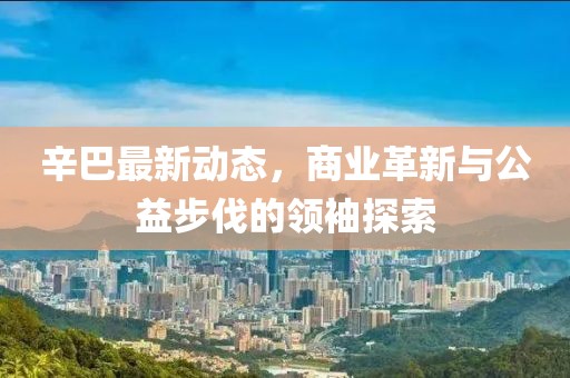 辛巴最新动态，商业革新与公益步伐的领袖探索