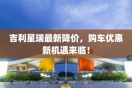吉利星瑞最新降价，购车优惠新机遇来临！