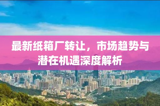 最新纸箱厂转让，市场趋势与潜在机遇深度解析