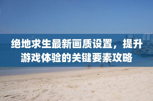 绝地求生最新画质设置，提升游戏体验的关键要素攻略
