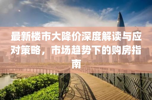 最新楼市大降价深度解读与应对策略，市场趋势下的购房指南