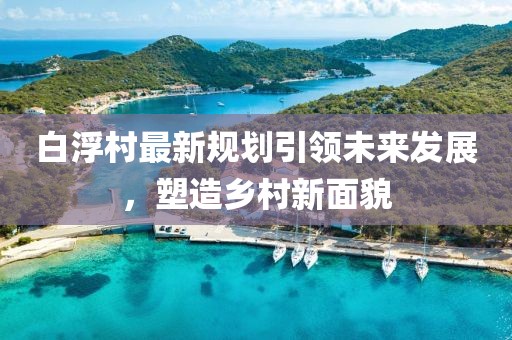 白浮村最新规划引领未来发展，塑造乡村新面貌