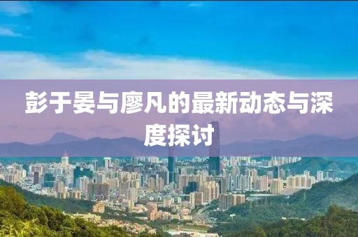 彭于晏与廖凡的最新动态与深度探讨
