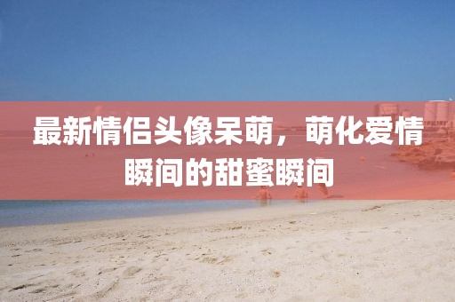 最新情侣头像呆萌，萌化爱情瞬间的甜蜜瞬间