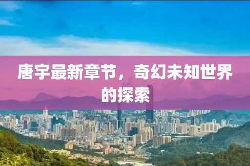 唐宇最新章节，奇幻未知世界的探索