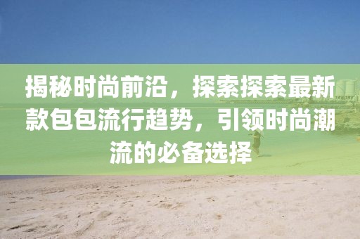 揭秘时尚前沿，探索探索最新款包包流行趋势，引领时尚潮流的必备选择