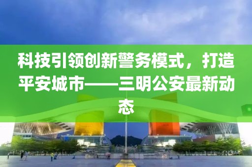 科技引领创新警务模式，打造平安城市——三明公安最新动态