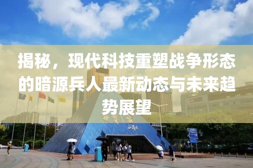 揭秘，现代科技重塑战争形态的暗源兵人最新动态与未来趋势展望
