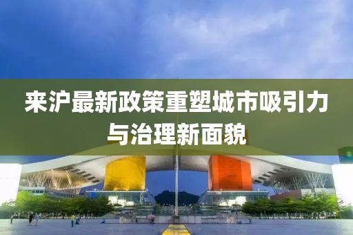 来沪最新政策重塑城市吸引力与治理新面貌